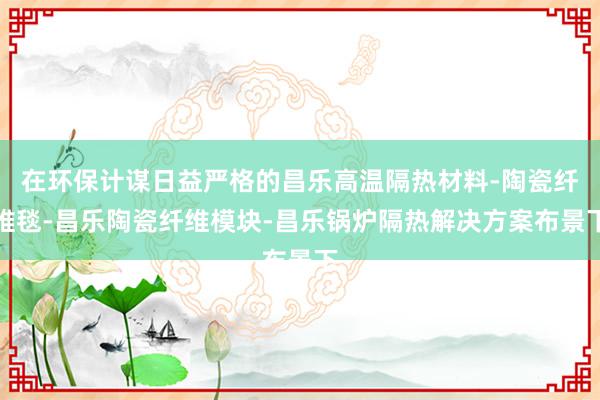 在环保计谋日益严格的昌乐高温隔热材料-陶瓷纤维毯-昌乐陶瓷纤维模块-昌乐锅炉隔热解决方案布景下